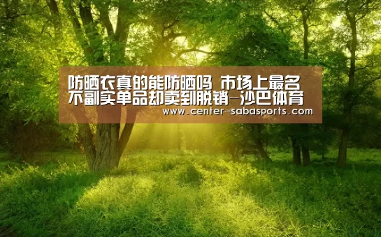 防晒衣真的能防晒吗 市场上最名不副实单品却卖到脱销-沙巴体育平台(图2) 沙巴